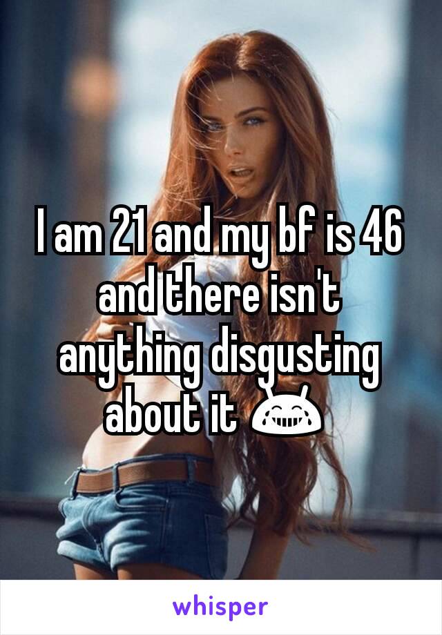 I am 21 and my bf is 46 and there isn't anything disgusting about it 😂 