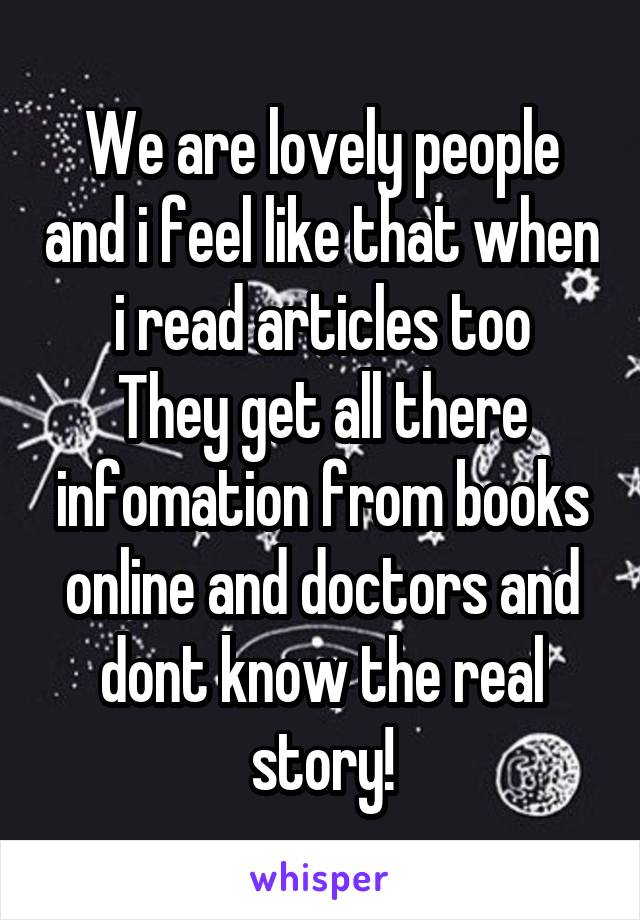 We are lovely people and i feel like that when i read articles too
They get all there infomation from books online and doctors and dont know the real story!