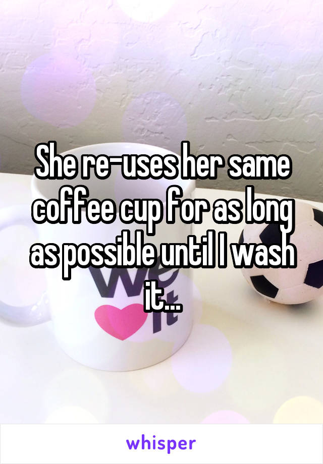 She re-uses her same coffee cup for as long as possible until I wash it...