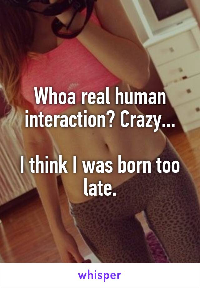 Whoa real human interaction? Crazy...

I think I was born too late.