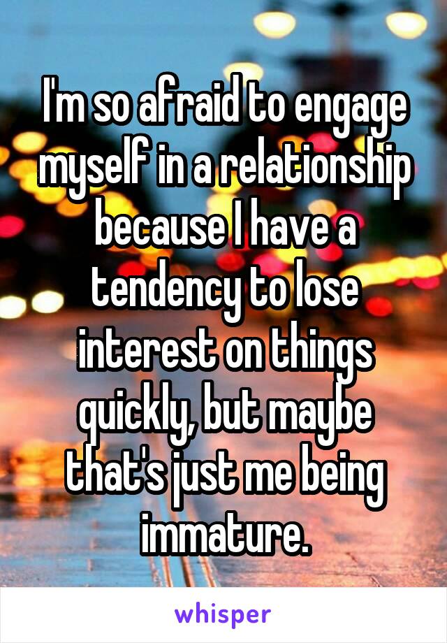 I'm so afraid to engage myself in a relationship because I have a tendency to lose interest on things quickly, but maybe that's just me being immature.