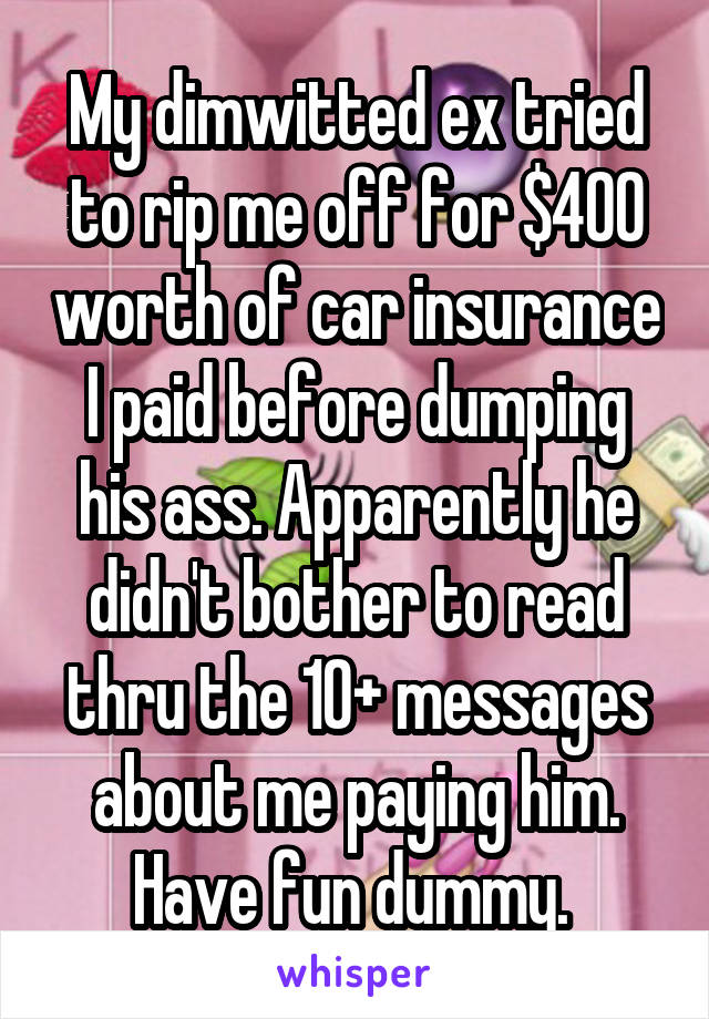 My dimwitted ex tried to rip me off for $400 worth of car insurance I paid before dumping his ass. Apparently he didn't bother to read thru the 10+ messages about me paying him. Have fun dummy. 