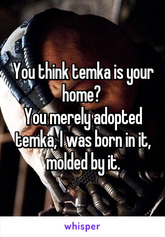 You think temka is your home? 
You merely adopted temka, I was born in it, molded by it.