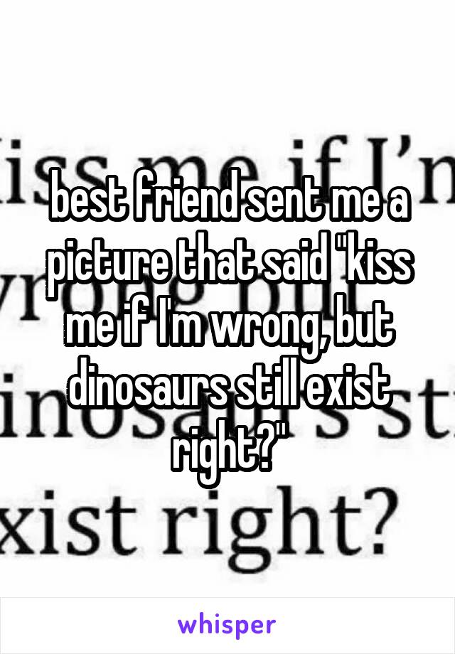 best friend sent me a picture that said "kiss me if I'm wrong, but dinosaurs still exist right?"