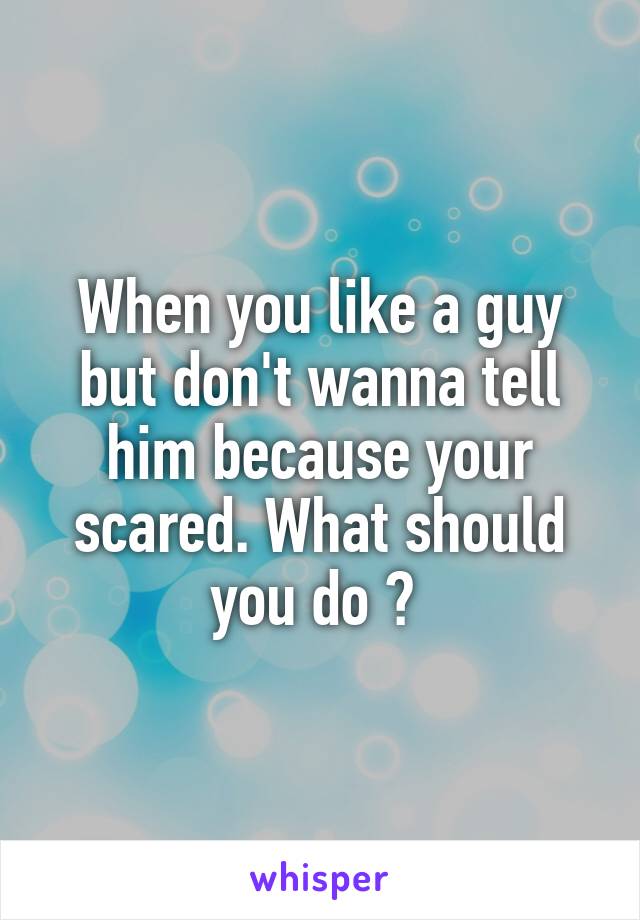 When you like a guy but don't wanna tell him because your scared. What should you do ? 