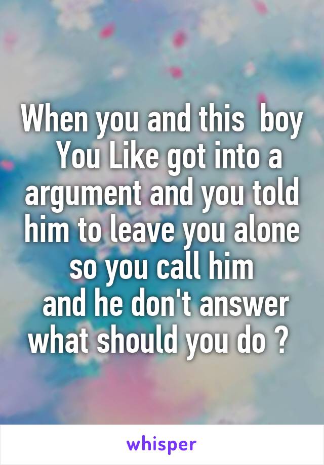 When you and this  boy   You Like got into a argument and you told him to leave you alone so you call him
 and he don't answer what should you do ? 