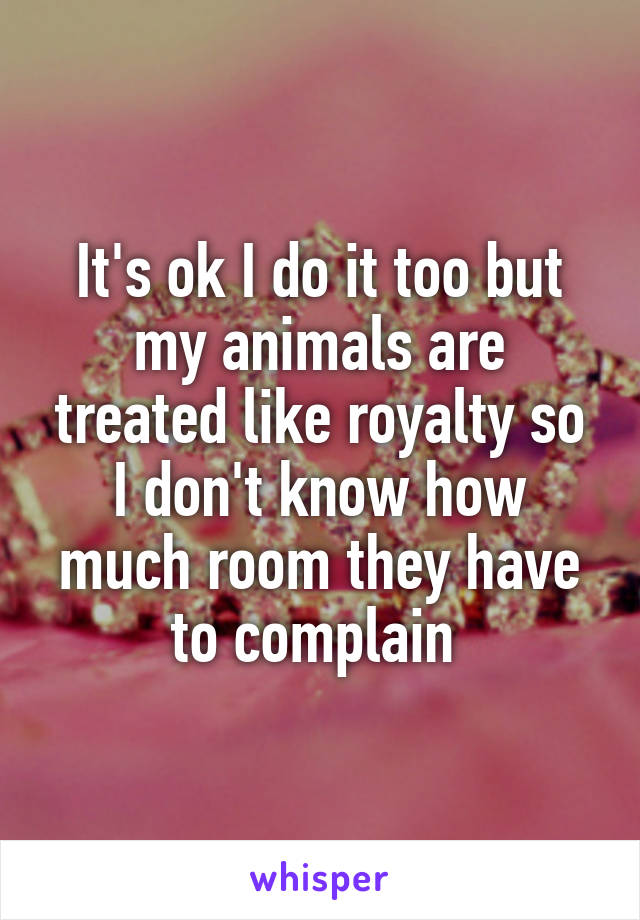 It's ok I do it too but my animals are treated like royalty so I don't know how much room they have to complain 