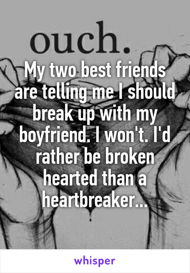 My two best friends are telling me I should break up with my boyfriend. I won't. I'd rather be broken hearted than a heartbreaker...