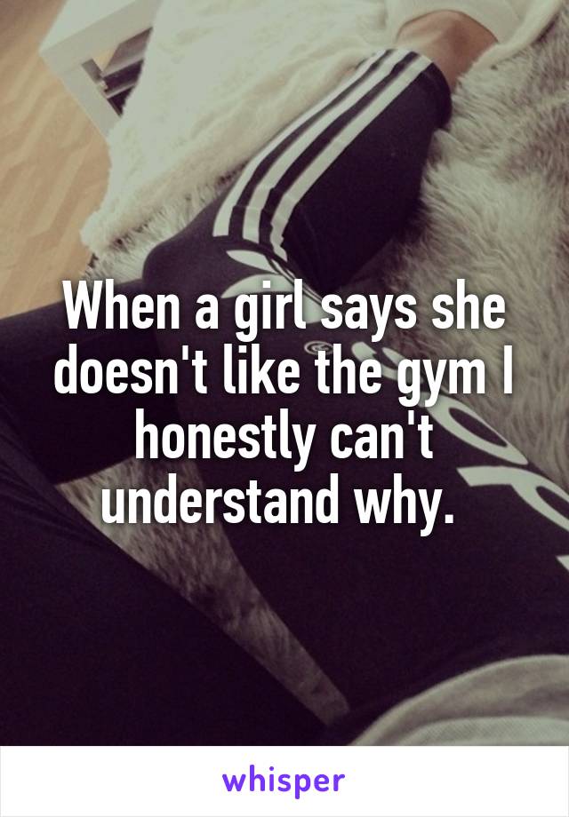 When a girl says she doesn't like the gym I honestly can't understand why. 