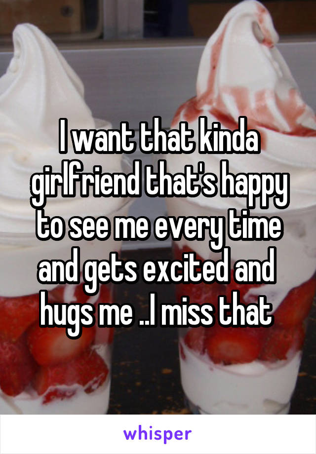 I want that kinda girlfriend that's happy to see me every time and gets excited and  hugs me ..I miss that 