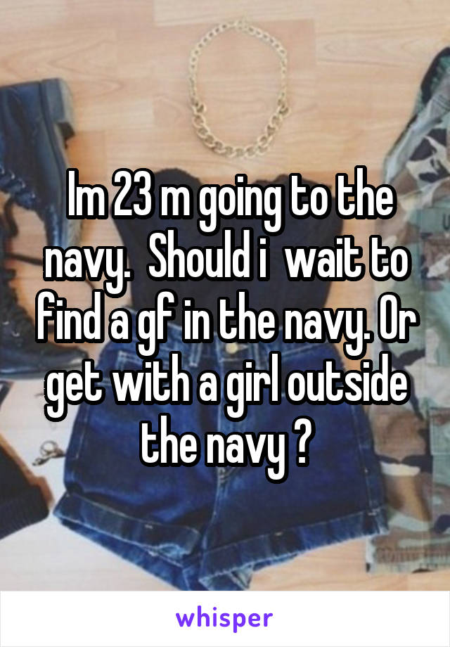  Im 23 m going to the navy.  Should i  wait to find a gf in the navy. Or get with a girl outside the navy ?