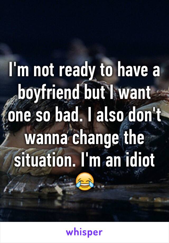 I'm not ready to have a boyfriend but I want one so bad. I also don't wanna change the situation. I'm an idiot 😂