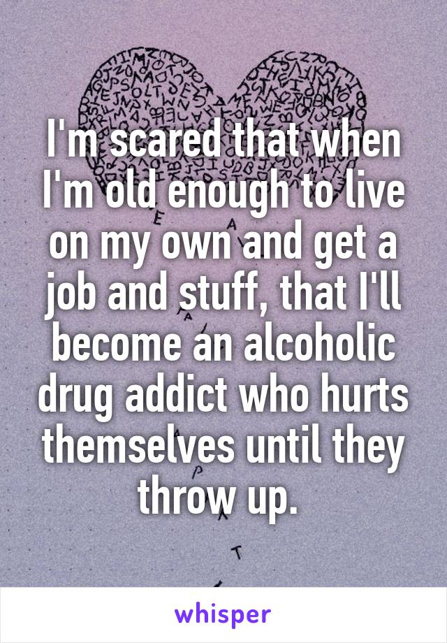 I'm scared that when I'm old enough to live on my own and get a job and stuff, that I'll become an alcoholic drug addict who hurts themselves until they throw up. 