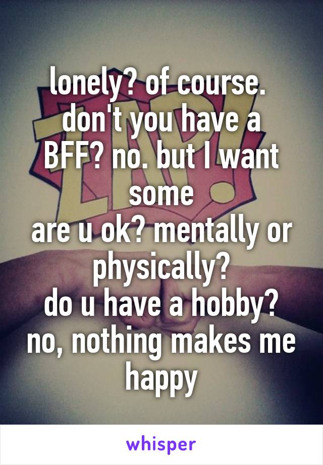 lonely? of course. 
don't you have a BFF? no. but I want some
are u ok? mentally or physically?
do u have a hobby? no, nothing makes me happy