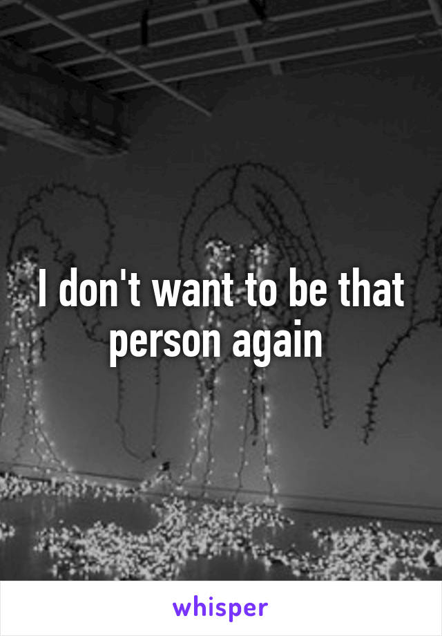 I don't want to be that person again 