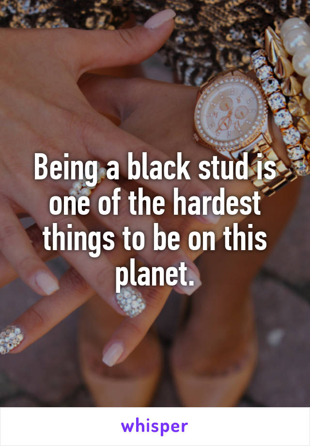 Being a black stud is one of the hardest things to be on this planet.