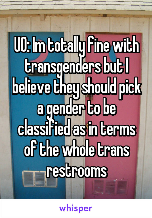 UO: Im totally fine with transgenders but I believe they should pick a gender to be classified as in terms of the whole trans restrooms