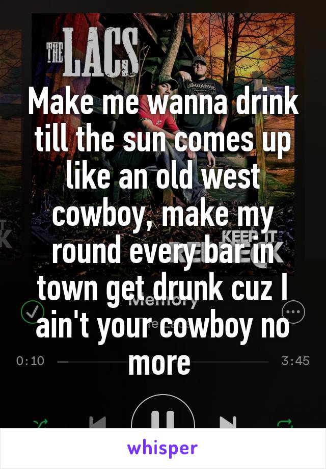 Make me wanna drink till the sun comes up like an old west cowboy, make my round every bar in town get drunk cuz I ain't your cowboy no more 