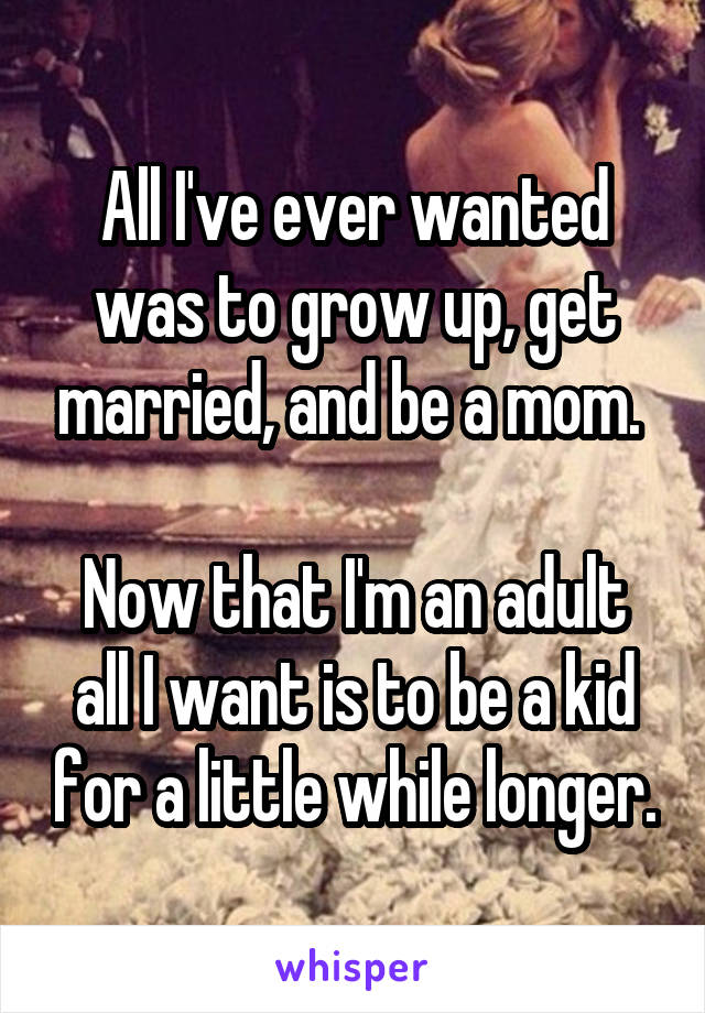 All I've ever wanted was to grow up, get married, and be a mom. 

Now that I'm an adult all I want is to be a kid for a little while longer.