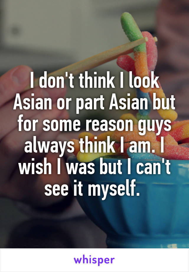 I don't think I look Asian or part Asian but for some reason guys always think I am. I wish I was but I can't see it myself. 