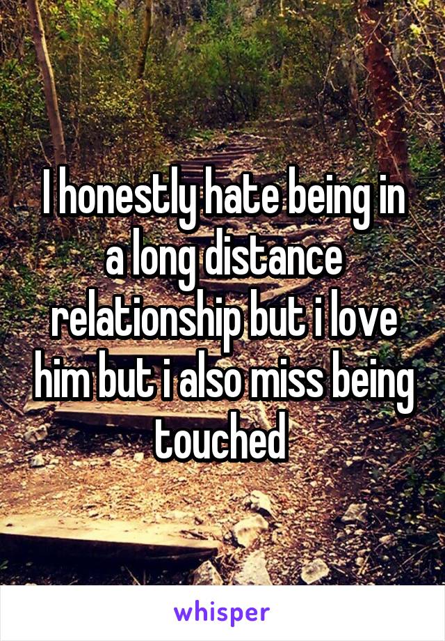 I honestly hate being in a long distance relationship but i love him but i also miss being touched 