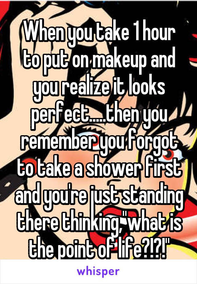 When you take 1 hour to put on makeup and you realize it looks perfect.....then you remember you forgot to take a shower first and you're just standing there thinking,"what is the point of life?!?!"