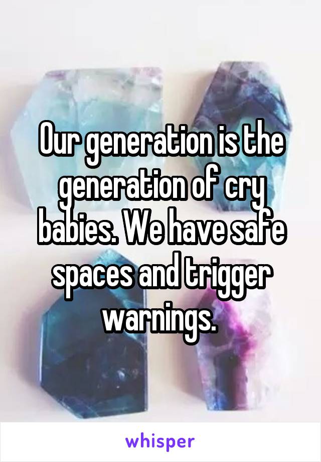 Our generation is the generation of cry babies. We have safe spaces and trigger warnings. 