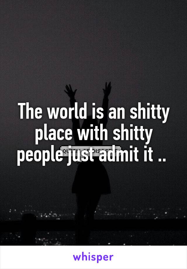 The world is an shitty place with shitty people just admit it .. 