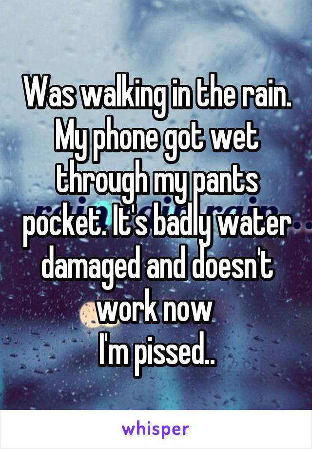 Was walking in the rain.
My phone got wet through my pants pocket. It's badly water damaged and doesn't work now 
I'm pissed..