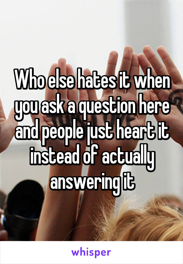 Who else hates it when you ask a question here and people just heart it instead of actually answering it