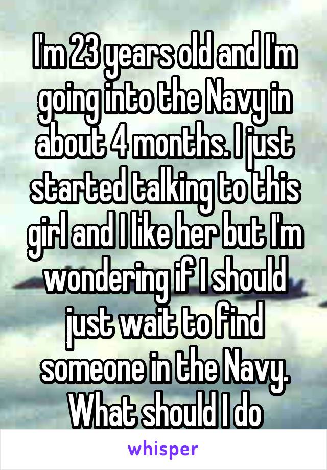 I'm 23 years old and I'm going into the Navy in about 4 months. I just started talking to this girl and I like her but I'm wondering if I should just wait to find someone in the Navy. What should I do