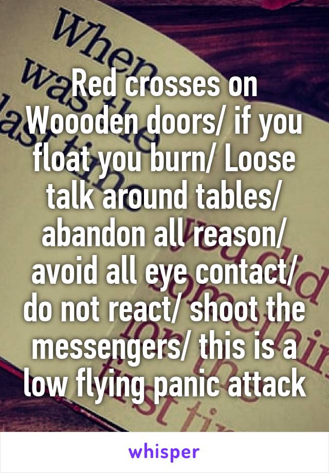 Red crosses on Woooden doors/ if you float you burn/ Loose talk around tables/ abandon all reason/ avoid all eye contact/ do not react/ shoot the messengers/ this is a low flying panic attack