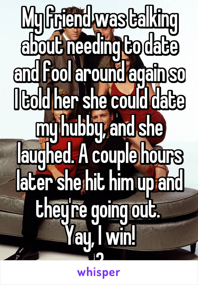 My friend was talking about needing to date and fool around again so I told her she could date my hubby, and she laughed. A couple hours later she hit him up and they're going out. 
Yay, I win!
😄