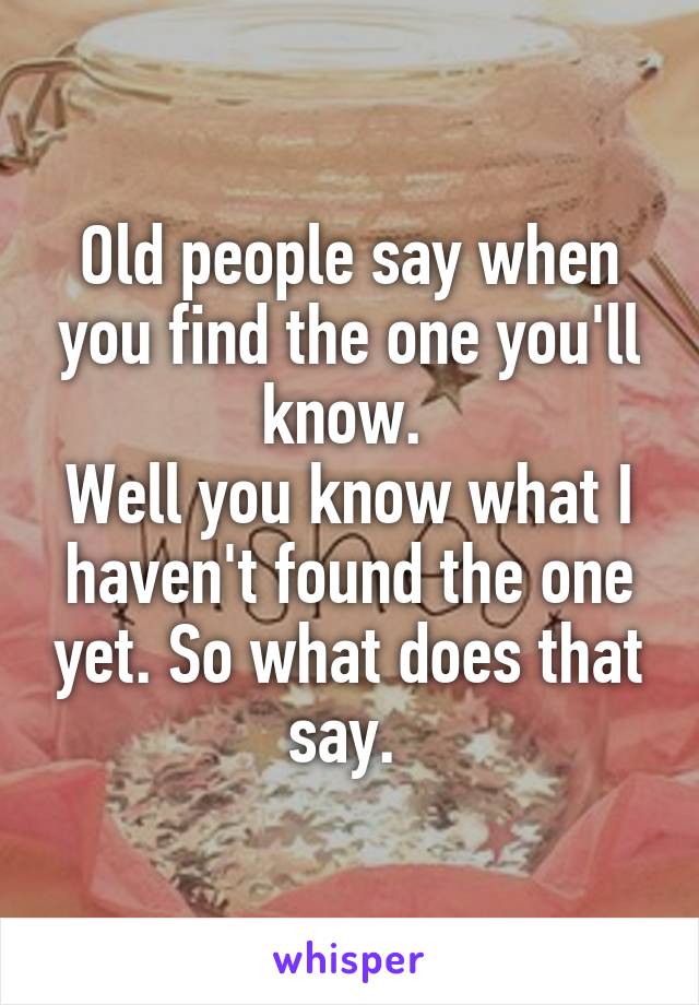 Old people say when you find the one you'll know. 
Well you know what I haven't found the one yet. So what does that say. 