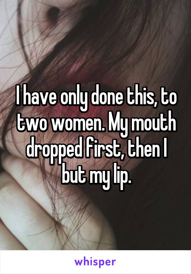 I have only done this, to two women. My mouth dropped first, then I but my lip.