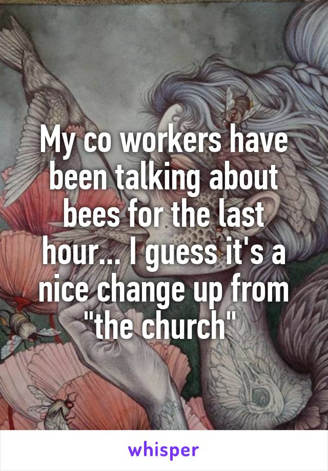 My co workers have been talking about bees for the last hour... I guess it's a nice change up from "the church" 