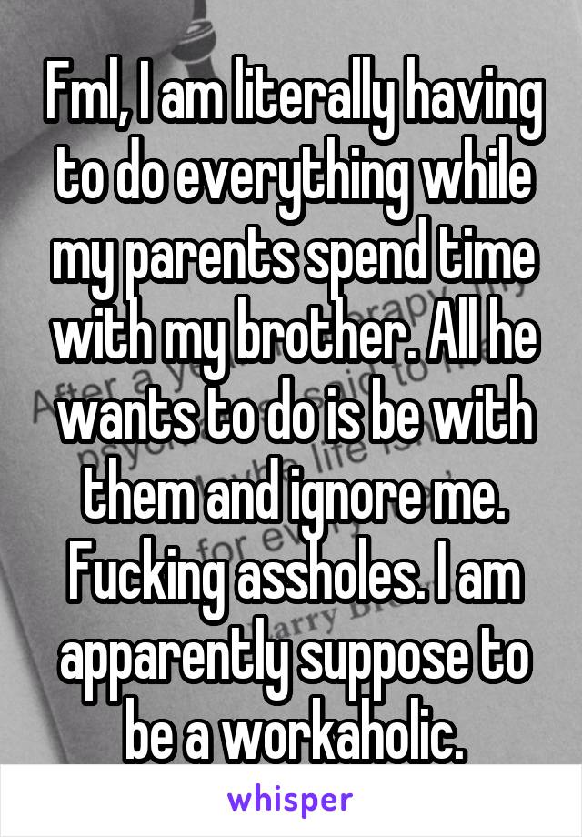 Fml, I am literally having to do everything while my parents spend time with my brother. All he wants to do is be with them and ignore me. Fucking assholes. I am apparently suppose to be a workaholic.