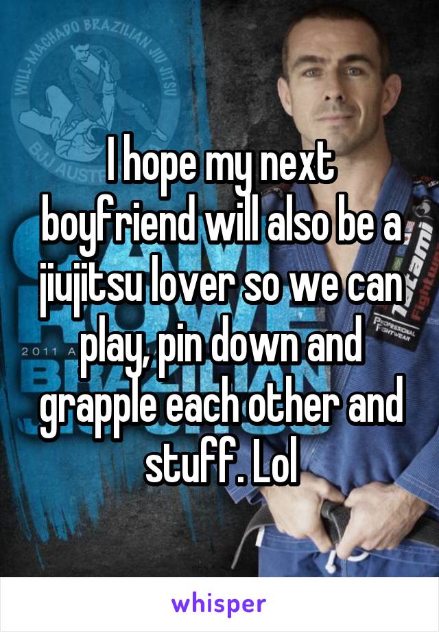 I hope my next boyfriend will also be a jiujitsu lover so we can play, pin down and grapple each other and stuff. Lol