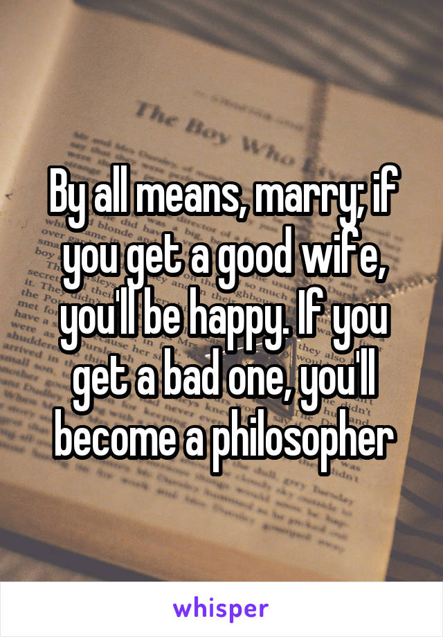 By all means, marry; if you get a good wife, you'll be happy. If you get a bad one, you'll become a philosopher