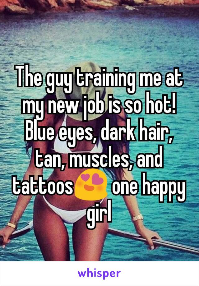 The guy training me at my new job is so hot! Blue eyes, dark hair, tan, muscles, and tattoos😍 one happy girl