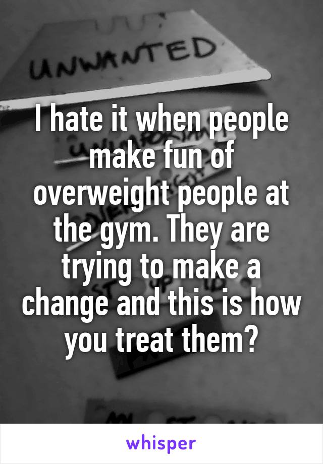 I hate it when people make fun of overweight people at the gym. They are trying to make a change and this is how you treat them?