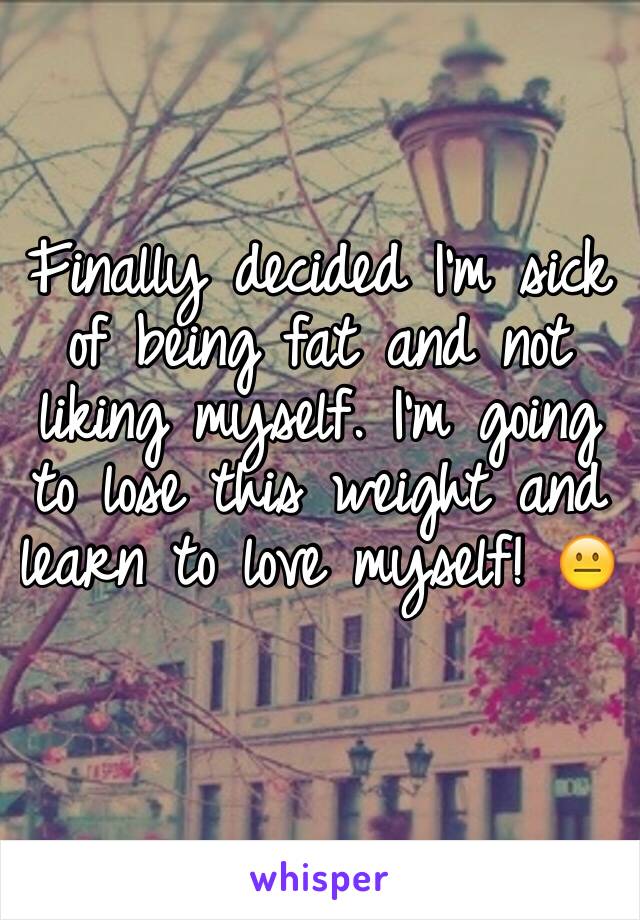 Finally decided I'm sick of being fat and not liking myself. I'm going to lose this weight and learn to love myself! 😐