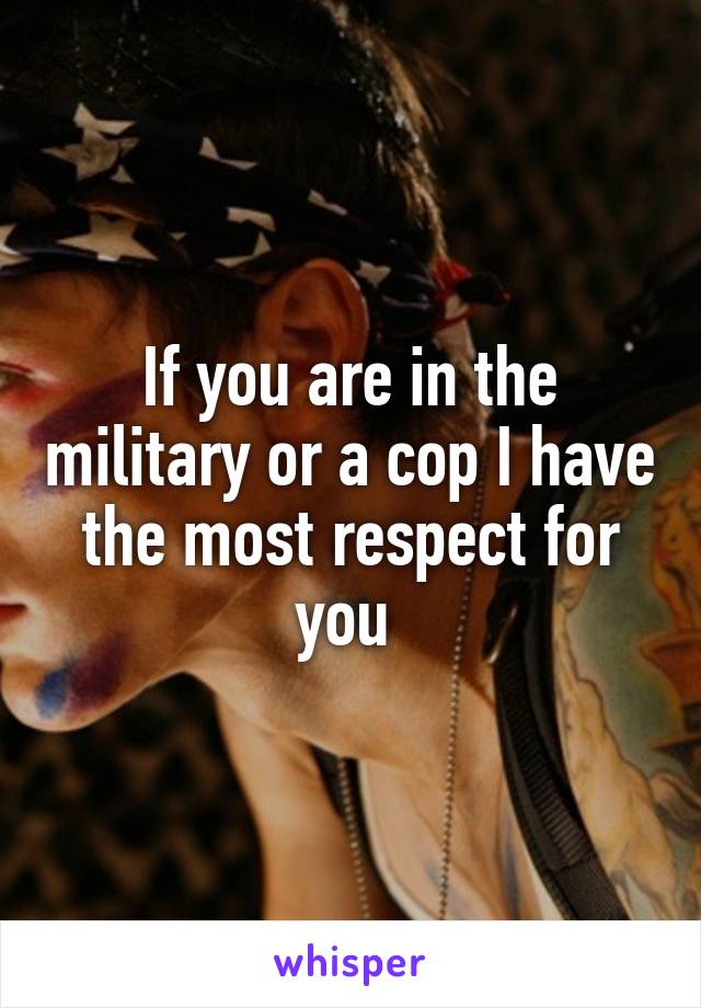 If you are in the military or a cop I have the most respect for you 