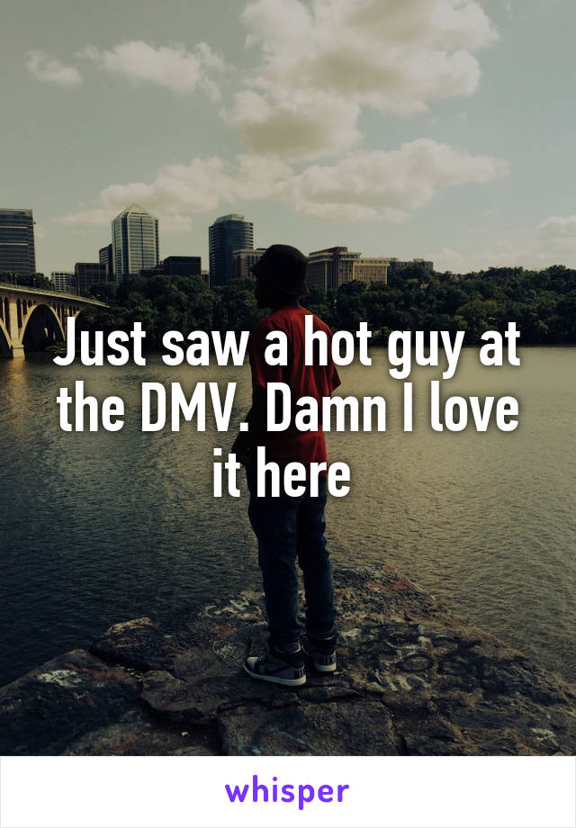 Just saw a hot guy at the DMV. Damn I love it here 