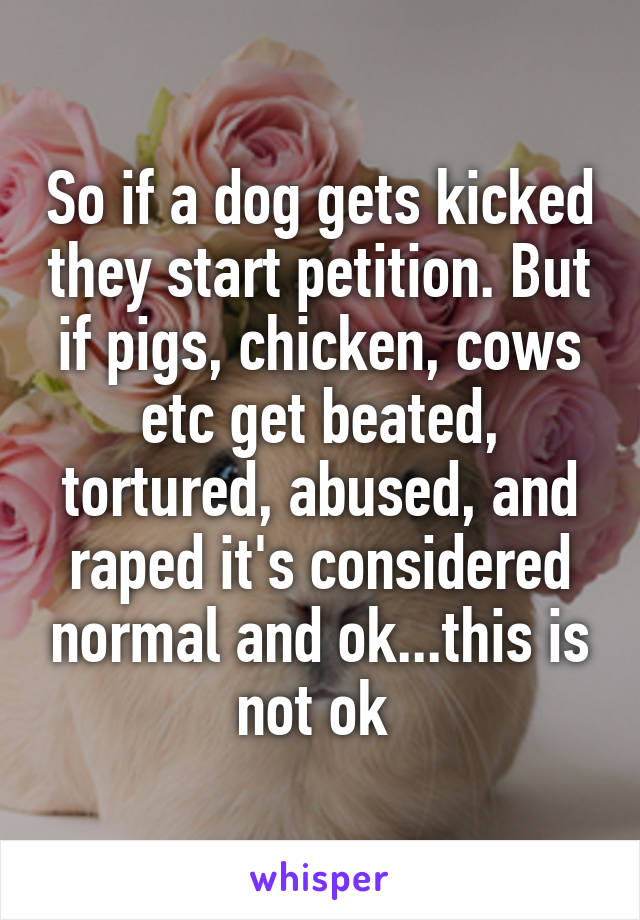 So if a dog gets kicked they start petition. But if pigs, chicken, cows etc get beated, tortured, abused, and raped it's considered normal and ok...this is not ok 