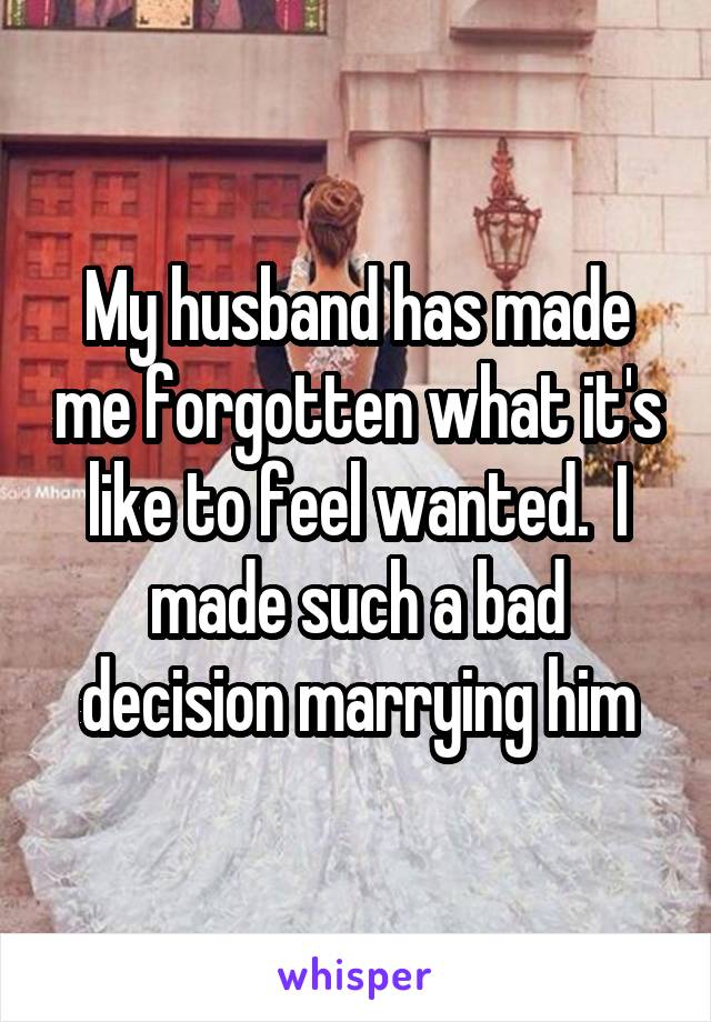 My husband has made me forgotten what it's like to feel wanted.  I made such a bad decision marrying him