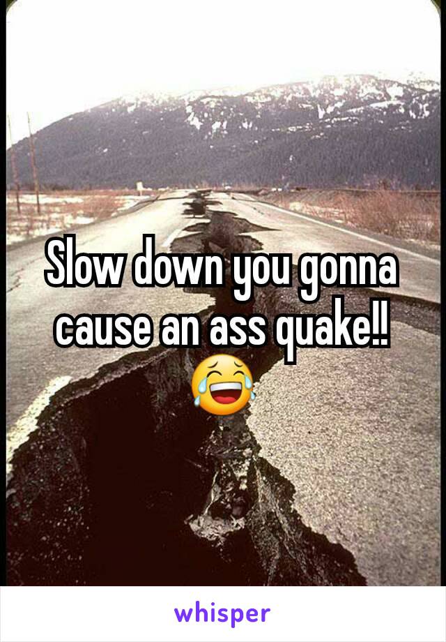 Slow down you gonna cause an ass quake!!😂