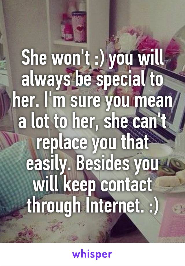 She won't :) you will always be special to her. I'm sure you mean a lot to her, she can't replace you that easily. Besides you will keep contact through Internet. :)