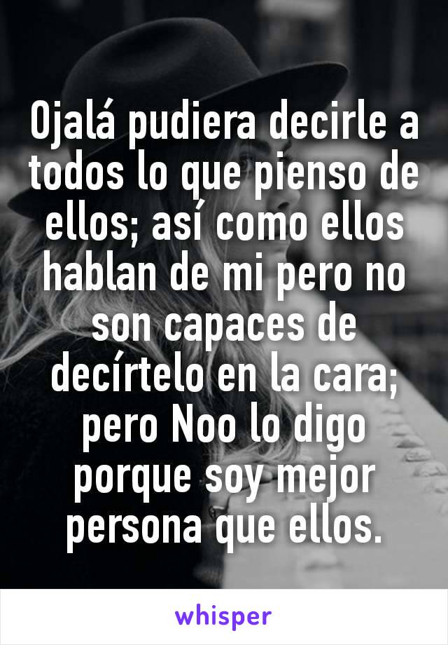 Ojalá pudiera decirle a todos lo que pienso de ellos; así como ellos hablan de mi pero no son capaces de decírtelo en la cara; pero Noo lo digo porque soy mejor persona que ellos.
