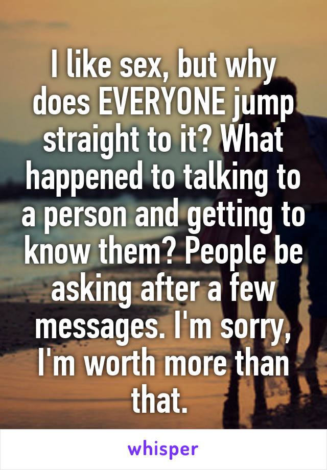 I like sex, but why does EVERYONE jump straight to it? What happened to talking to a person and getting to know them? People be asking after a few messages. I'm sorry, I'm worth more than that. 